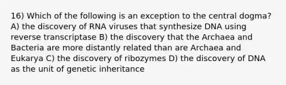 16) Which of the following is an exception to the central dogma? A) the discovery of RNA viruses that synthesize DNA using reverse transcriptase B) the discovery that the Archaea and Bacteria are more distantly related than are Archaea and Eukarya C) the discovery of ribozymes D) the discovery of DNA as the unit of genetic inheritance