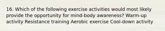 16. Which of the following exercise activities would most likely provide the opportunity for mind-body awareness? Warm-up activity Resistance training Aerobic exercise Cool-down activity