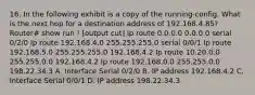 16. In the following exhibit is a copy of the running-config. What is the next hop for a destination address of 192.168.4.85? Router# show run ! [output cut] Ip route 0.0.0.0 0.0.0.0 serial 0/2/0 Ip route 192.168.4.0 255.255.255.0 serial 0/0/1 Ip route 192.168.5.0 255.255.255.0 192.168.4.2 Ip route 10.20.0.0 255.255.0.0 192.168.4.2 Ip route 192.168.0.0 255.255.0.0 198.22.34.3 A. Interface Serial 0/2/0 B. IP address 192.168.4.2 C. Interface Serial 0/0/1 D. IP address 198.22.34.3