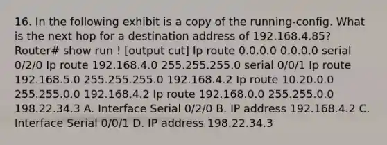 16. In the following exhibit is a copy of the running-config. What is the next hop for a destination address of 192.168.4.85? Router# show run ! [output cut] Ip route 0.0.0.0 0.0.0.0 serial 0/2/0 Ip route 192.168.4.0 255.255.255.0 serial 0/0/1 Ip route 192.168.5.0 255.255.255.0 192.168.4.2 Ip route 10.20.0.0 255.255.0.0 192.168.4.2 Ip route 192.168.0.0 255.255.0.0 198.22.34.3 A. Interface Serial 0/2/0 B. IP address 192.168.4.2 C. Interface Serial 0/0/1 D. IP address 198.22.34.3