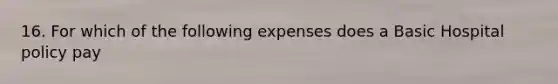 16. For which of the following expenses does a Basic Hospital policy pay