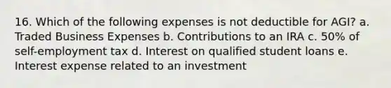 16. Which of the following expenses is not deductible for AGI? a. Traded Business Expenses b. Contributions to an IRA c. 50% of self-employment tax d. Interest on qualified student loans e. Interest expense related to an investment