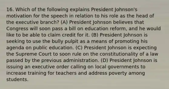 16. Which of the following explains <a href='https://www.questionai.com/knowledge/kQiLLn6WuO-president-johnson' class='anchor-knowledge'>president johnson</a>'s motivation for the speech in relation to his role as the head of <a href='https://www.questionai.com/knowledge/kBllUhZHhd-the-executive-branch' class='anchor-knowledge'>the executive branch</a>? (A) President Johnson believes that Congress will soon pass a bill on education reform, and he would like to be able to claim credit for it. (B) President Johnson is seeking to use the bully pulpit as a means of promoting his agenda on public education. (C) President Johnson is expecting the Supreme Court to soon rule on the constitutionality of a law passed by the previous administration. (D) President Johnson is issuing an executive order calling on local governments to increase training for teachers and address poverty among students.