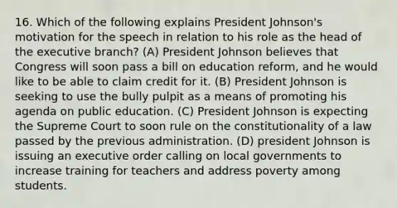 16. Which of the following explains President Johnson's motivation for the speech in relation to his role as the head of the executive branch? (A) President Johnson believes that Congress will soon pass a bill on education reform, and he would like to be able to claim credit for it. (B) President Johnson is seeking to use the bully pulpit as a means of promoting his agenda on public education. (C) President Johnson is expecting the Supreme Court to soon rule on the constitutionality of a law passed by the previous administration. (D) president Johnson is issuing an executive order calling on local governments to increase training for teachers and address poverty among students.