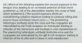 16.) Which of the following explains the second exposure to the dengue virus leading to an increased potential of fatal shock syndrome? a.) All of the above/other explain the cause of fatal shock syndrome b.) The second exposure elicits an overwhelming cytokine response leading to cytotoxic killing and severe tissue and blood vessel injury c.) The preexisting heterotypic antibody binds the virus and the conjugates are internalized by the FCγR receptors on monocytes leading to infection of the monocytes and increase in viral reproduction d.) The preexisting heterotypic antibody binds the virus and the conjugates are internalized by the IgD B cell receptors leading to infection of the B cells and increase in viral reproduction