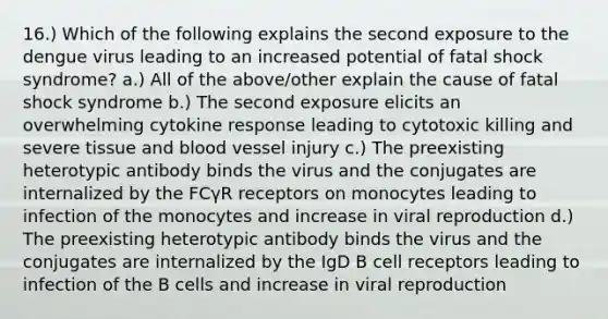 16.) Which of the following explains the second exposure to the dengue virus leading to an increased potential of fatal shock syndrome? a.) All of the above/other explain the cause of fatal shock syndrome b.) The second exposure elicits an overwhelming cytokine response leading to cytotoxic killing and severe tissue and blood vessel injury c.) The preexisting heterotypic antibody binds the virus and the conjugates are internalized by the FCγR receptors on monocytes leading to infection of the monocytes and increase in viral reproduction d.) The preexisting heterotypic antibody binds the virus and the conjugates are internalized by the IgD B cell receptors leading to infection of the B cells and increase in viral reproduction