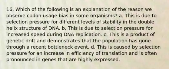 16. Which of the following is an explanation of the reason we observe codon usage bias in some organisms? a. This is due to selection pressure for different levels of stability in the double helix structure of DNA. b. This is due to selection pressure for increased speed during DNA replication. c. This is a product of genetic drift and demonstrates that the population has gone through a recent bottleneck event. d. This is caused by selection pressure for an increase in efficiency of translation and is often pronounced in genes that are highly expressed.