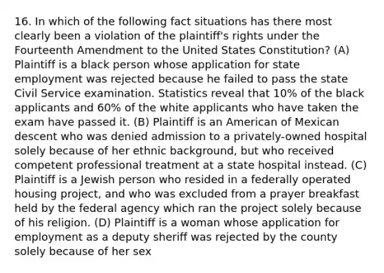 16. In which of the following fact situations has there most clearly been a violation of the plaintiff's rights under the Fourteenth Amendment to the United States Constitution? (A) Plaintiff is a black person whose application for state employment was rejected because he failed to pass the state Civil Service examination. Statistics reveal that 10% of the black applicants and 60% of the white applicants who have taken the exam have passed it. (B) Plaintiff is an American of Mexican descent who was denied admission to a privately-owned hospital solely because of her ethnic background, but who received competent professional treatment at a state hospital instead. (C) Plaintiff is a Jewish person who resided in a federally operated housing project, and who was excluded from a prayer breakfast held by the federal agency which ran the project solely because of his religion. (D) Plaintiff is a woman whose application for employment as a deputy sheriff was rejected by the county solely because of her sex