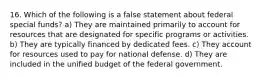 16. Which of the following is a false statement about federal special funds? a) They are maintained primarily to account for resources that are designated for specific programs or activities. b) They are typically financed by dedicated fees. c) They account for resources used to pay for national defense. d) They are included in the unified budget of the federal government.