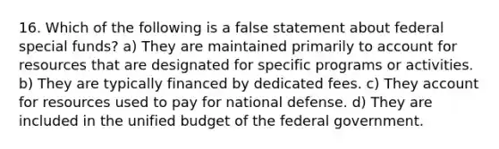 16. Which of the following is a false statement about federal special funds? a) They are maintained primarily to account for resources that are designated for specific programs or activities. b) They are typically financed by dedicated fees. c) They account for resources used to pay for national defense. d) They are included in the unified budget of the federal government.