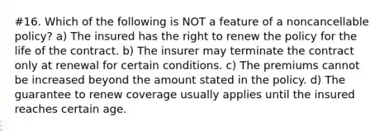 #16. Which of the following is NOT a feature of a noncancellable policy? a) The insured has the right to renew the policy for the life of the contract. b) The insurer may terminate the contract only at renewal for certain conditions. c) The premiums cannot be increased beyond the amount stated in the policy. d) The guarantee to renew coverage usually applies until the insured reaches certain age.