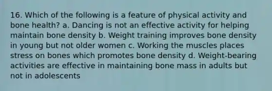 16. Which of the following is a feature of physical activity and bone health? a. Dancing is not an effective activity for helping maintain bone density b. Weight training improves bone density in young but not older women c. Working the muscles places stress on bones which promotes bone density d. Weight-bearing activities are effective in maintaining bone mass in adults but not in adolescents