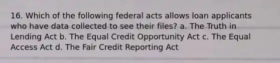 16. Which of the following federal acts allows loan applicants who have data collected to see their files? a. The Truth in Lending Act b. The Equal Credit Opportunity Act c. The Equal Access Act d. The Fair Credit Reporting Act