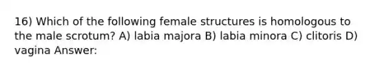 16) Which of the following female structures is homologous to the male scrotum? A) labia majora B) labia minora C) clitoris D) vagina Answer: