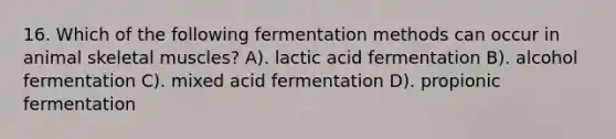 16. Which of the following fermentation methods can occur in animal skeletal muscles? A). lactic acid fermentation B). alcohol fermentation C). mixed acid fermentation D). propionic fermentation