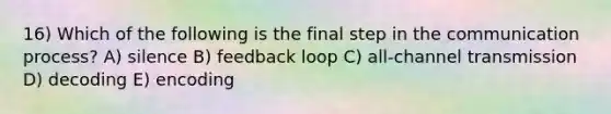 16) Which of the following is the final step in the communication process? A) silence B) feedback loop C) all-channel transmission D) decoding E) encoding