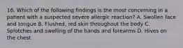 16. Which of the following findings is the most concerning in a patient with a suspected severe allergic reaction? A. Swollen face and tongue B. Flushed, red skin throughout the body C. Splotches and swelling of the hands and forearms D. Hives on the chest