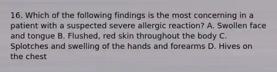 16. Which of the following findings is the most concerning in a patient with a suspected severe allergic reaction? A. Swollen face and tongue B. Flushed, red skin throughout the body C. Splotches and swelling of the hands and forearms D. Hives on the chest