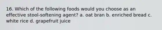 16. Which of the following foods would you choose as an effective stool-softening agent? a. oat bran b. enriched bread c. white rice d. grapefruit juice