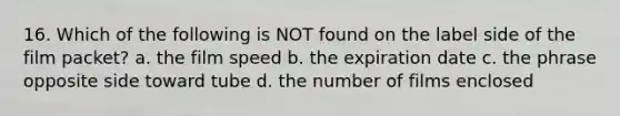 16. Which of the following is NOT found on the label side of the film packet? a. the film speed b. the expiration date c. the phrase opposite side toward tube d. the number of films enclosed