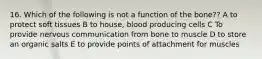 16. Which of the following is not a function of the bone?? A to protect soft tissues B to house, blood producing cells C To provide nervous communication from bone to muscle D to store an organic salts E to provide points of attachment for muscles