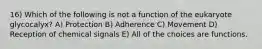 16) Which of the following is not a function of the eukaryote glycocalyx? A) Protection B) Adherence C) Movement D) Reception of chemical signals E) All of the choices are functions.