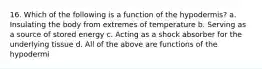 16. Which of the following is a function of the hypodermis? a. Insulating the body from extremes of temperature b. Serving as a source of stored energy c. Acting as a shock absorber for the underlying tissue d. All of the above are functions of the hypodermi