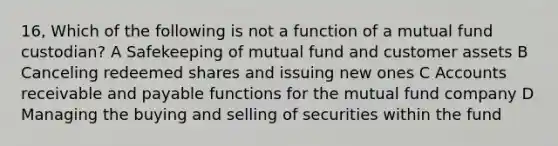 16, Which of the following is not a function of a mutual fund custodian? A Safekeeping of mutual fund and customer assets B Canceling redeemed shares and issuing new ones C Accounts receivable and payable functions for the mutual fund company D Managing the buying and selling of securities within the fund