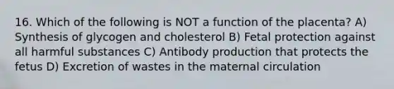 16. Which of the following is NOT a function of the placenta? A) Synthesis of glycogen and cholesterol B) Fetal protection against all harmful substances C) Antibody production that protects the fetus D) Excretion of wastes in the maternal circulation