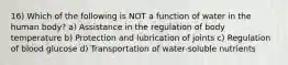 16) Which of the following is NOT a function of water in the human body? a) Assistance in the regulation of body temperature b) Protection and lubrication of joints c) Regulation of blood glucose d) Transportation of water-soluble nutrients