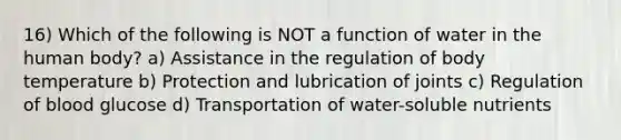 16) Which of the following is NOT a function of water in the human body? a) Assistance in the regulation of body temperature b) Protection and lubrication of joints c) Regulation of blood glucose d) Transportation of water-soluble nutrients