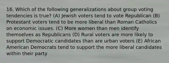 16. Which of the following generalizations about group voting tendencies is true? (A) Jewish voters tend to vote Republican (B) Protestant voters tend to be more liberal than Roman Catholics on economic issues. (C) More women than men identify themselves as Republicans (D) Rural voters are more likely to support Democratic candidates than are urban voters (E) African American Democrats tend to support the more liberal candidates within their party