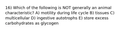 16) Which of the following is NOT generally an animal characteristic? A) motility during life cycle B) tissues C) multicellular D) ingestive autotrophs E) store excess carbohydrates as glycogen