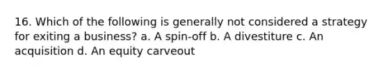 16. Which of the following is generally not considered a strategy for exiting a business? a. A spin-off b. A divestiture c. An acquisition d. An equity carveout