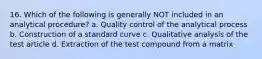 16. Which of the following is generally NOT included in an analytical procedure? a. Quality control of the analytical process b. Construction of a standard curve c. Qualitative analysis of the test article d. Extraction of the test compound from a matrix