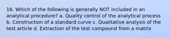 16. Which of the following is generally NOT included in an analytical procedure? a. Quality control of the analytical process b. Construction of a standard curve c. Qualitative analysis of the test article d. Extraction of the test compound from a matrix