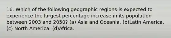 16. Which of the following geographic regions is expected to experience the largest percentage increase in its population between 2003 and 2050? (a) Asia and Oceania. (b)Latin America. (c) North America. (d)Africa.