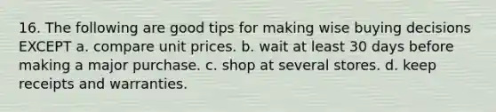 16. The following are good tips for making wise buying decisions EXCEPT a. compare unit prices. b. wait at least 30 days before making a major purchase. c. shop at several stores. d. keep receipts and warranties.