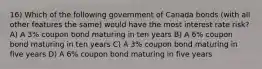 16) Which of the following government of Canada bonds (with all other features the same) would have the most interest rate risk? A) A 3% coupon bond maturing in ten years B) A 6% coupon bond maturing in ten years C) A 3% coupon bond maturing in five years D) A 6% coupon bond maturing in five years