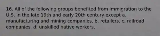 16. All of the following groups benefited from immigration to the U.S. in the late 19th and early 20th century except a. manufacturing and mining companies. b. retailers. c. railroad companies. d. unskilled native workers.