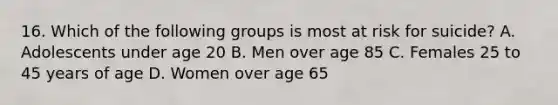 16. Which of the following groups is most at risk for suicide? A. Adolescents under age 20 B. Men over age 85 C. Females 25 to 45 years of age D. Women over age 65