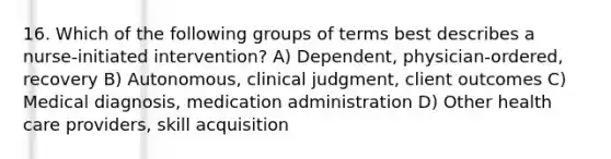 16. Which of the following groups of terms best describes a nurse-initiated intervention? A) Dependent, physician-ordered, recovery B) Autonomous, clinical judgment, client outcomes C) Medical diagnosis, medication administration D) Other health care providers, skill acquisition