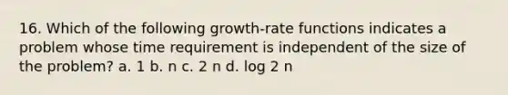 16. Which of the following growth-rate functions indicates a problem whose time requirement is independent of the size of the problem? a. 1 b. n c. 2 n d. log 2 n