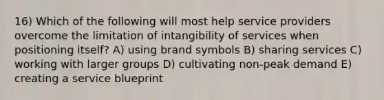 16) Which of the following will most help service providers overcome the limitation of intangibility of services when positioning itself? A) using brand symbols B) sharing services C) working with larger groups D) cultivating non-peak demand E) creating a service blueprint