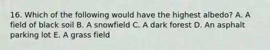 16. Which of the following would have the highest albedo? A. A field of black soil B. A snowfield C. A dark forest D. An asphalt parking lot E. A grass field