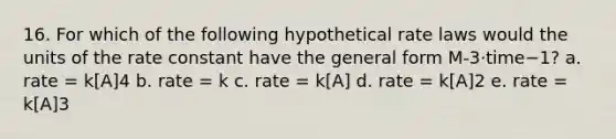 16. For which of the following hypothetical rate laws would the units of the rate constant have the general form M-3·time−1? a. rate = k[A]4 b. rate = k c. rate = k[A] d. rate = k[A]2 e. rate = k[A]3