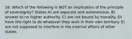 16. Which of the following is NOT an implication of the principle of sovereignty? States A) are separate and autonomous. B) answer to no higher authority. C) are not bound by morality. D) have the right to do whatever they wish in their own territory. E) are not supposed to interfere in the internal affairs of other states.