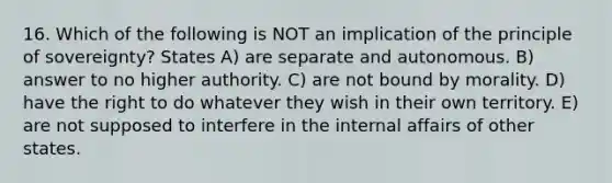 16. Which of the following is NOT an implication of the principle of sovereignty? States A) are separate and autonomous. B) answer to no higher authority. C) are not bound by morality. D) have the right to do whatever they wish in their own territory. E) are not supposed to interfere in the internal affairs of other states.