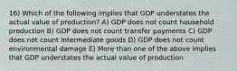 16) Which of the following implies that GDP understates the actual value of production? A) GDP does not count household production B) GDP does not count transfer payments C) GDP does not count intermediate goods D) GDP does not count environmental damage E) More than one of the above implies that GDP understates the actual value of production