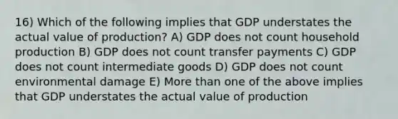 16) Which of the following implies that GDP understates the actual value of production? A) GDP does not count household production B) GDP does not count transfer payments C) GDP does not count intermediate goods D) GDP does not count environmental damage E) More than one of the above implies that GDP understates the actual value of production